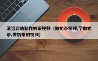 连云港清远网站制作奶茶视频（做奶茶视频,学做奶茶,做奶茶的视频）