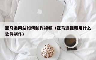 连云港亚马逊网站如何制作视频（亚马逊视频用什么软件制作）